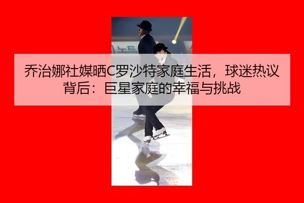 乔治娜社媒晒C罗沙特家庭生活，球迷热议背后：巨星家庭的幸福与挑战