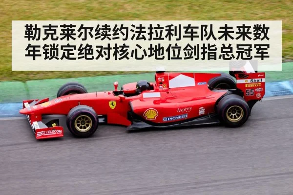 勒克莱尔续约法拉利车队未来数年锁定绝对核心地位剑指总冠军