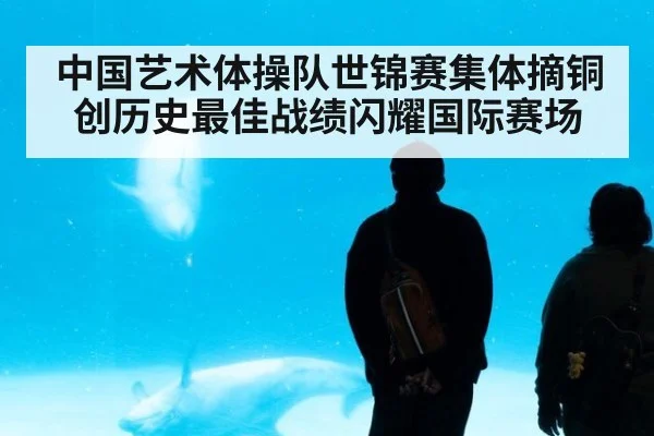 中国艺术体操队世锦赛集体摘铜创历史最佳战绩闪耀国际赛场