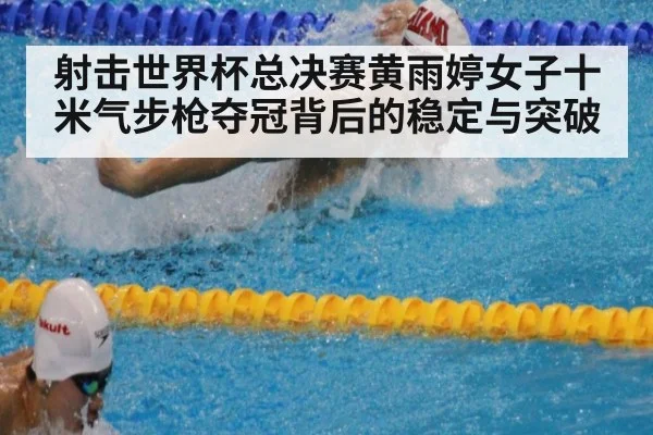 射击世界杯总决赛黄雨婷女子十米气步枪夺冠背后的稳定与突破