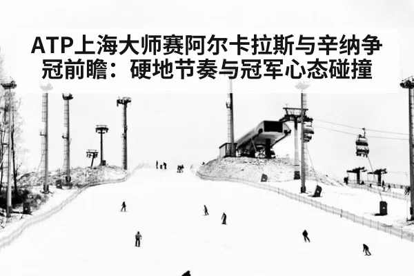 ATP上海大师赛阿尔卡拉斯与辛纳争冠前瞻：硬地节奏与冠军心态碰撞